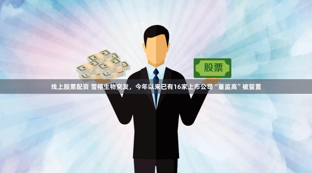 线上股票配资 雪榕生物突发，今年以来已有16家上市公司“董监高”被留置