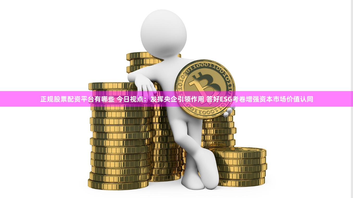 正规股票配资平台有哪些 今日视点：发挥央企引领作用 答好ESG考卷增强资本市场价值认同