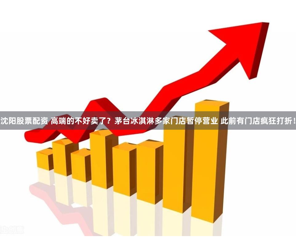 沈阳股票配资 高端的不好卖了？茅台冰淇淋多家门店暂停营业 此前有门店疯狂打折！