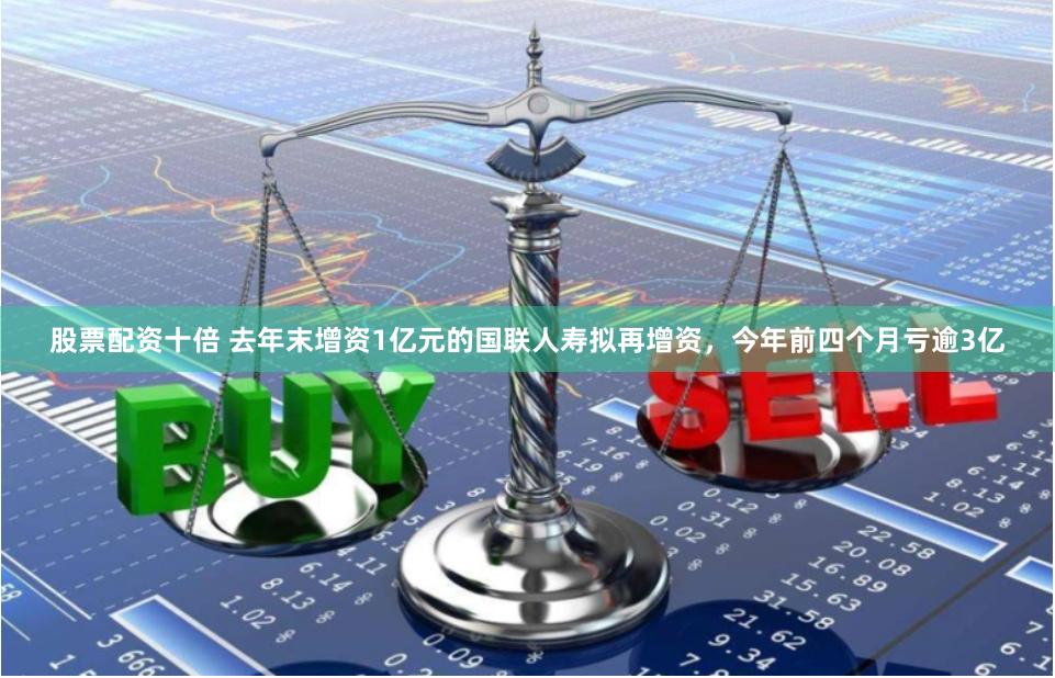 股票配资十倍 去年末增资1亿元的国联人寿拟再增资，今年前四个月亏逾3亿