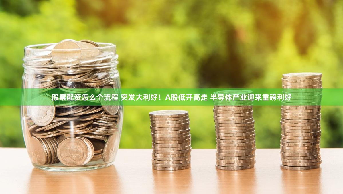 股票配资怎么个流程 突发大利好！A股低开高走 半导体产业迎来重磅利好