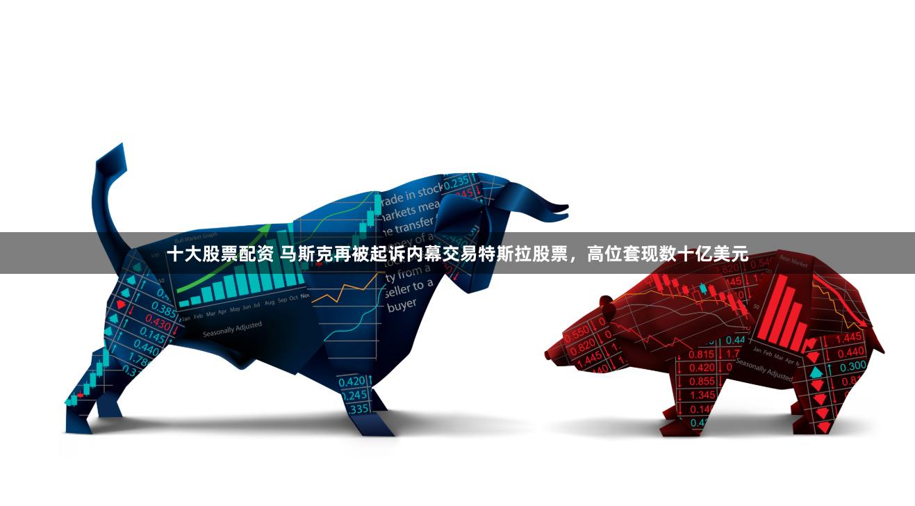 十大股票配资 马斯克再被起诉内幕交易特斯拉股票，高位套现数十亿美元