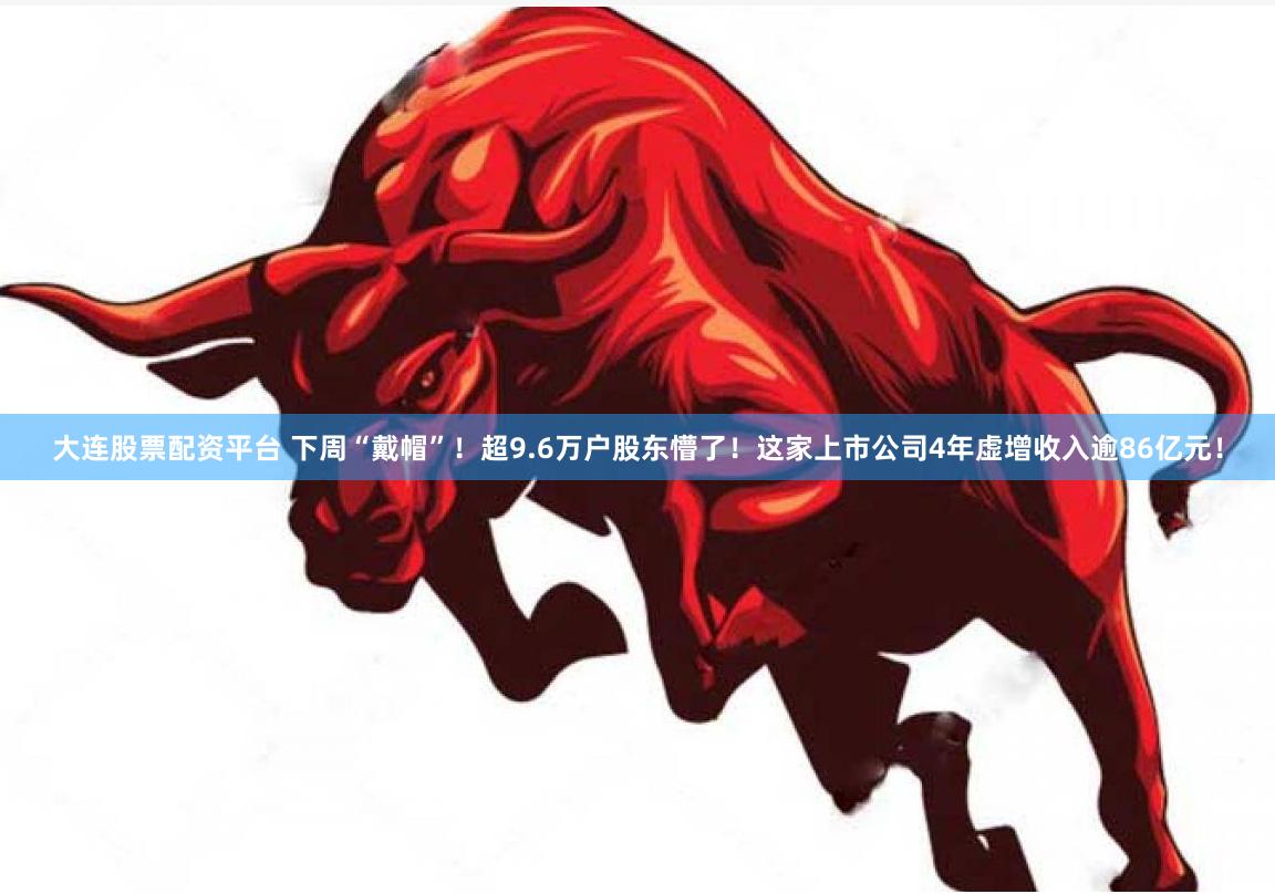 大连股票配资平台 下周“戴帽”！超9.6万户股东懵了！这家上市公司4年虚增收入逾86亿元！