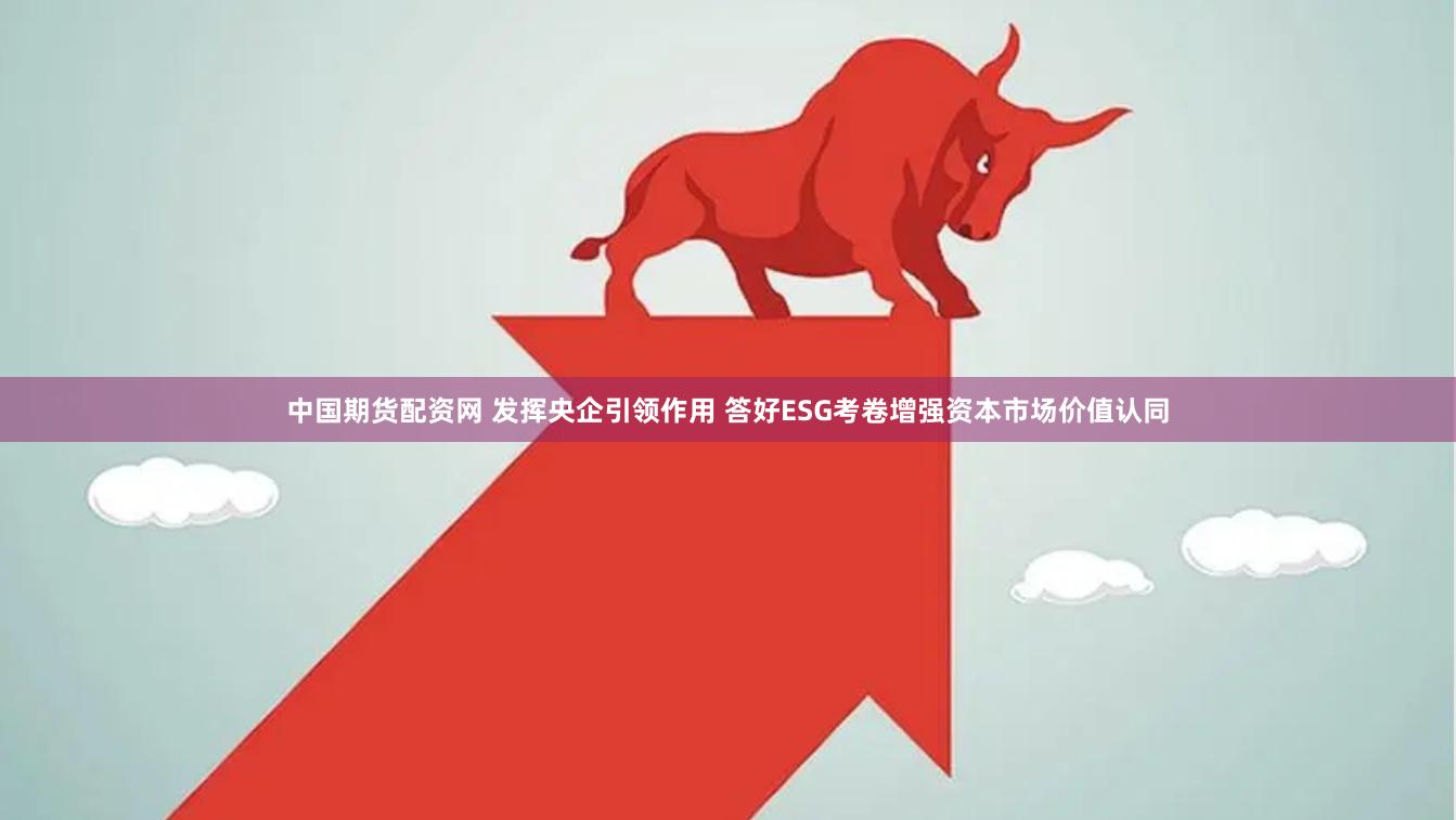 中国期货配资网 发挥央企引领作用 答好ESG考卷增强资本市场价值认同
