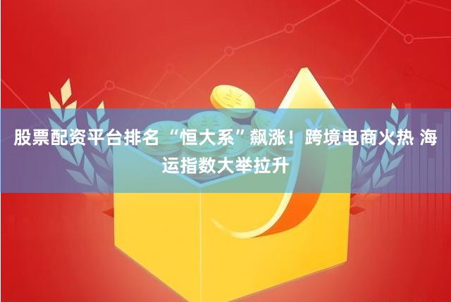 股票配资平台排名 “恒大系”飙涨！跨境电商火热 海运指数大举拉升