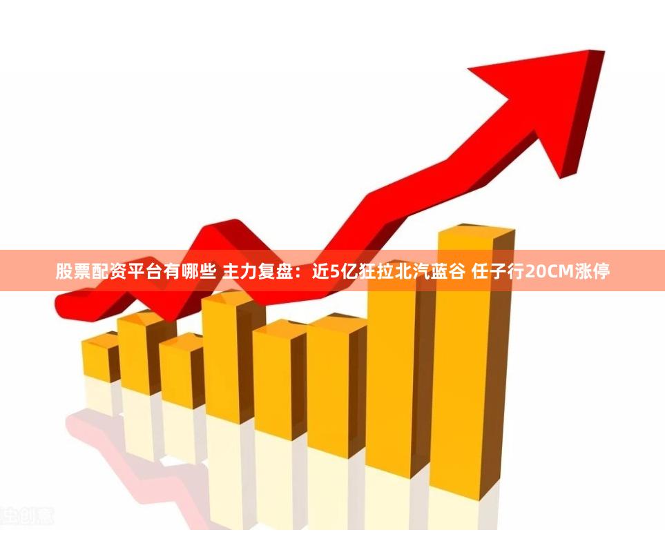 股票配资平台有哪些 主力复盘：近5亿狂拉北汽蓝谷 任子行20CM涨停