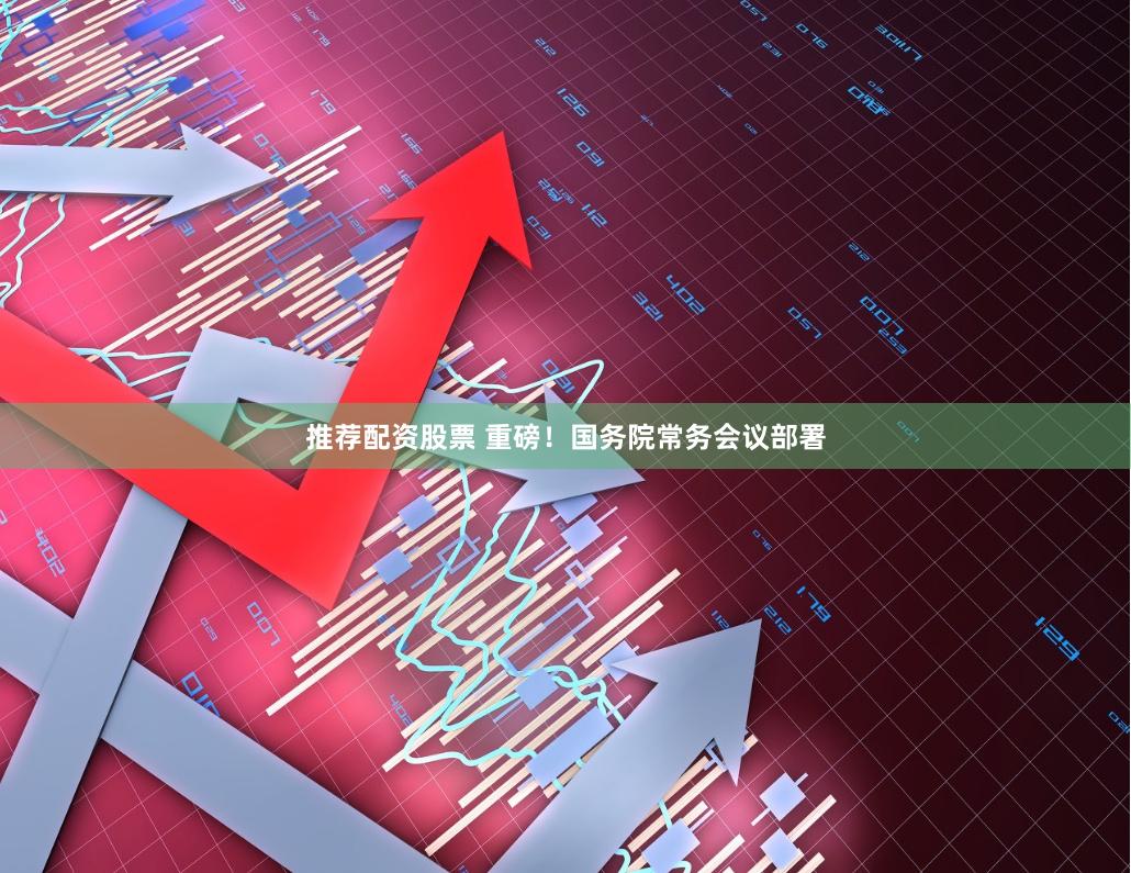 推荐配资股票 重磅！国务院常务会议部署