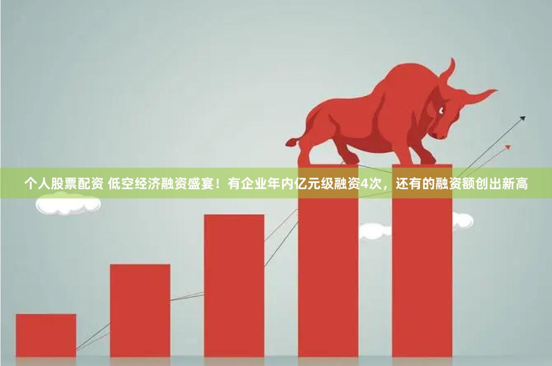 个人股票配资 低空经济融资盛宴！有企业年内亿元级融资4次，还有的融资额创出新高
