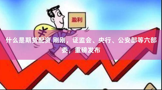 什么是期货配资 刚刚，证监会、央行、公安部等六部委，重磅发布