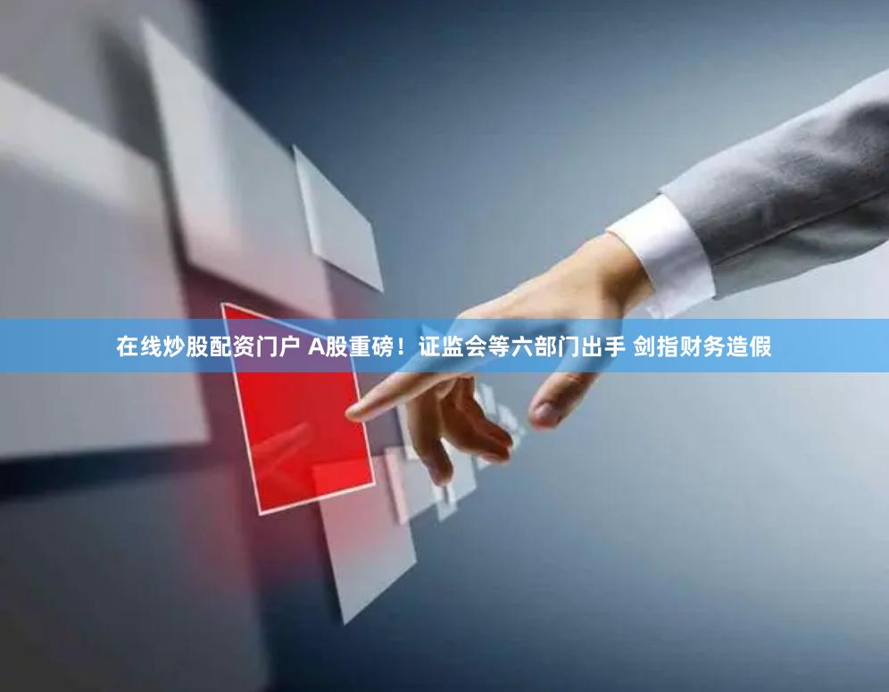 在线炒股配资门户 A股重磅！证监会等六部门出手 剑指财务造假