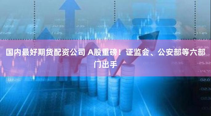 国内最好期货配资公司 A股重磅！证监会、公安部等六部门出手