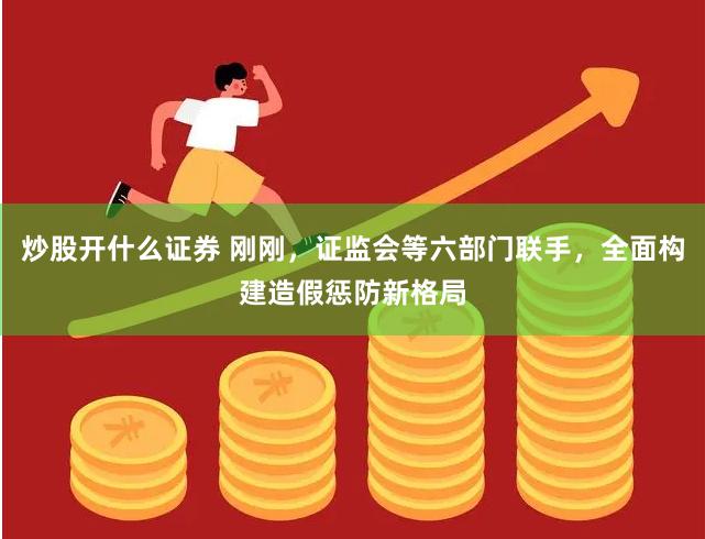炒股开什么证券 刚刚，证监会等六部门联手，全面构建造假惩防新格局