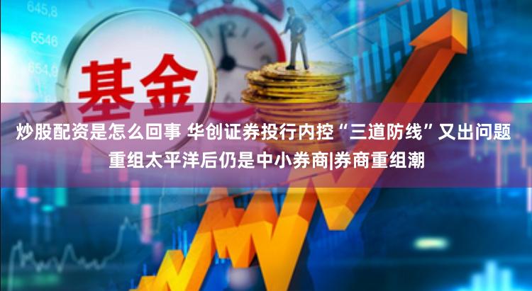 炒股配资是怎么回事 华创证券投行内控“三道防线”又出问题 重组太平洋后仍是中小券商|券商重组潮