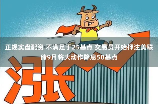 正规实盘配资 不满足于25基点 交易员开始押注美联储9月将大动作降息50基点