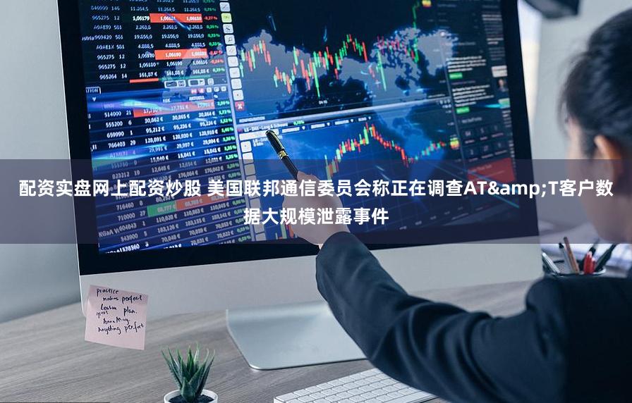 配资实盘网上配资炒股 美国联邦通信委员会称正在调查AT&T客户数据大规模泄露事件