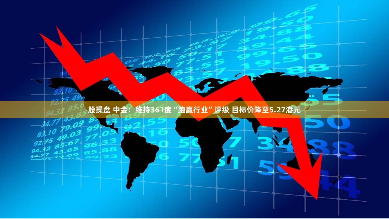 股操盘 中金：维持361度“跑赢行业”评级 目标价降至5.27港元