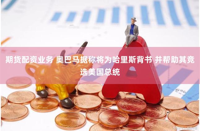 期货配资业务 奥巴马据称将为哈里斯背书 并帮助其竞选美国总统