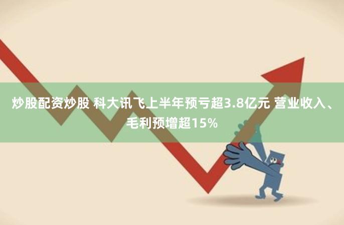 炒股配资炒股 科大讯飞上半年预亏超3.8亿元 营业收入、毛利预增超15%