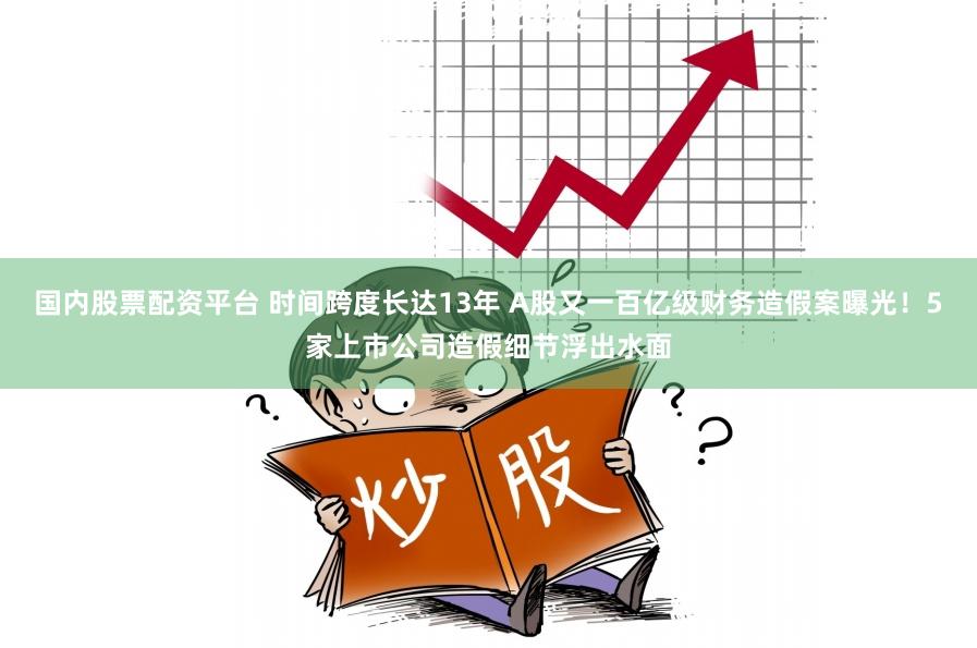 国内股票配资平台 时间跨度长达13年 A股又一百亿级财务造假案曝光！5家上市公司造假细节浮出水面