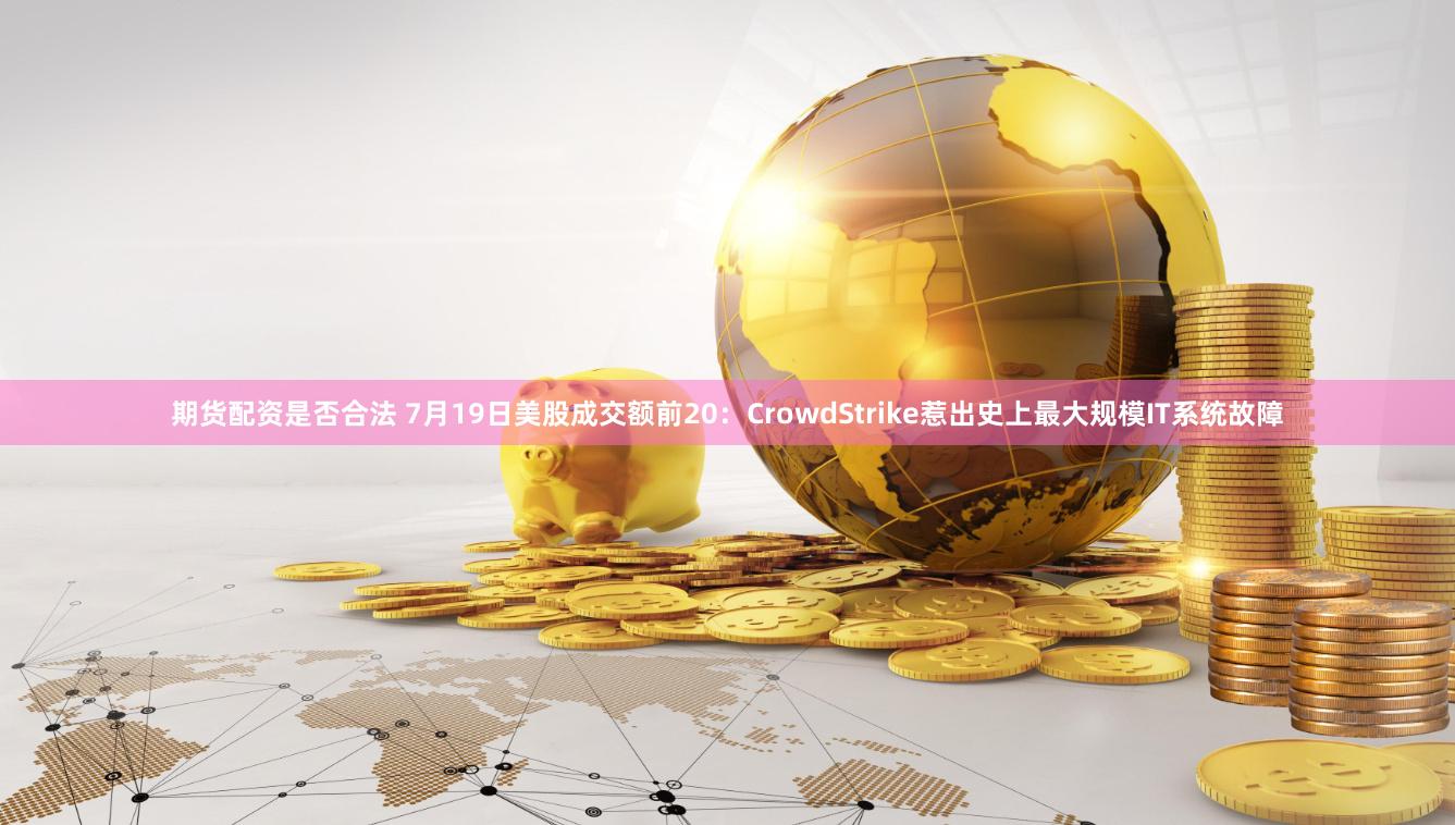 期货配资是否合法 7月19日美股成交额前20：CrowdStrike惹出史上最大规模IT系统故障