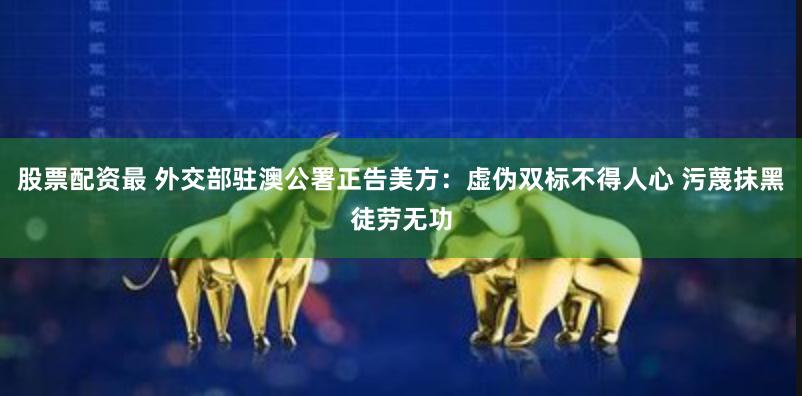 股票配资最 外交部驻澳公署正告美方：虚伪双标不得人心 污蔑抹黑徒劳无功