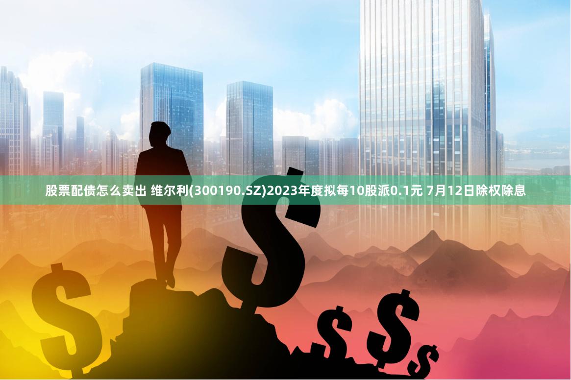 股票配债怎么卖出 维尔利(300190.SZ)2023年度拟每10股派0.1元 7月12日除权除息