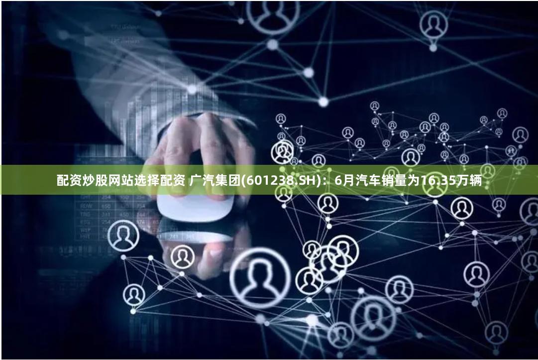 配资炒股网站选择配资 广汽集团(601238.SH)：6月汽车销量为16.35万辆