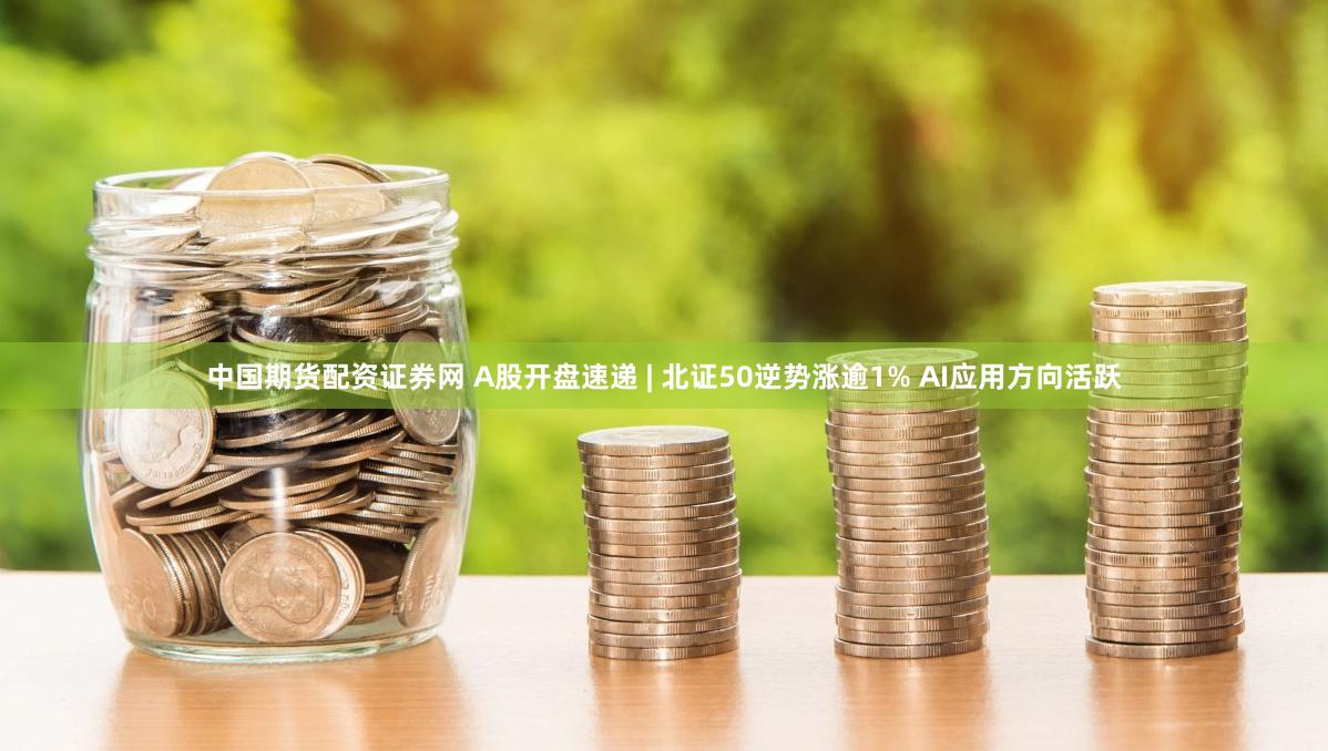 中国期货配资证券网 A股开盘速递 | 北证50逆势涨逾1% AI应用方向活跃
