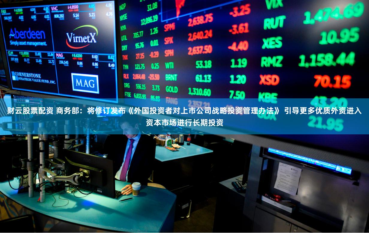 财云股票配资 商务部：将修订发布《外国投资者对上市公司战略投资管理办法》 引导更多优质外资进入资本市场进行长期投资