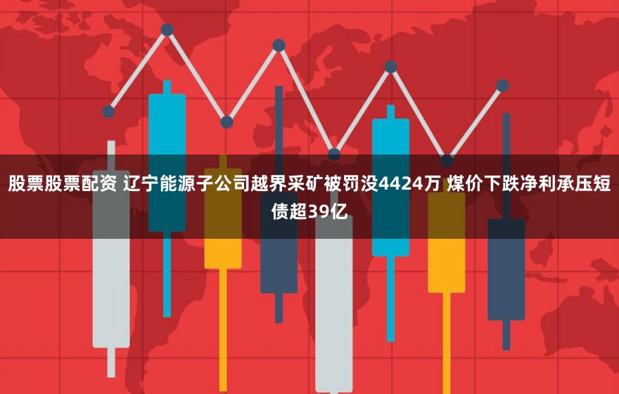 股票股票配资 辽宁能源子公司越界采矿被罚没4424万 煤价下跌净利承压短债超39亿