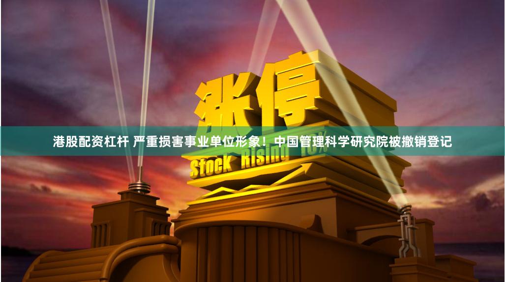 港股配资杠杆 严重损害事业单位形象！中国管理科学研究院被撤销登记