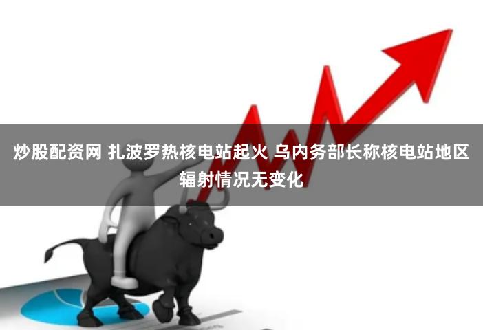 炒股配资网 扎波罗热核电站起火 乌内务部长称核电站地区辐射情况无变化