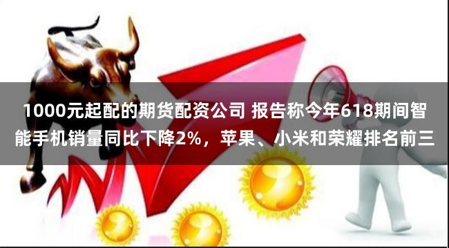 1000元起配的期货配资公司 报告称今年618期间智能手机销量同比下降2%，苹果、小米和荣耀排名前三