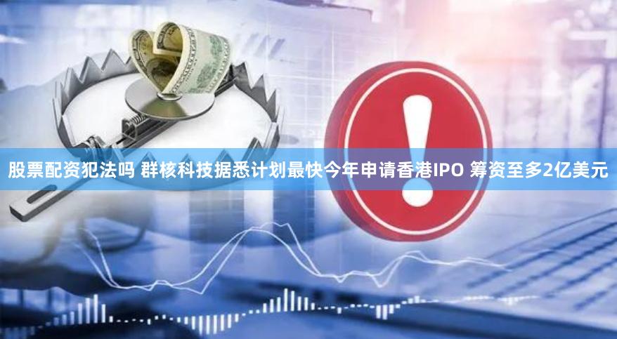股票配资犯法吗 群核科技据悉计划最快今年申请香港IPO 筹资至多2亿美元