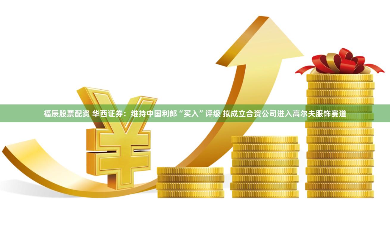 福辰股票配资 华西证券：维持中国利郎“买入”评级 拟成立合资公司进入高尔夫服饰赛道
