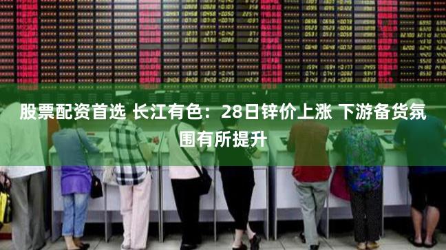股票配资首选 长江有色：28日锌价上涨 下游备货氛围有所提升