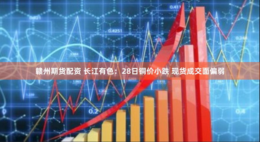赣州期货配资 长江有色：28日铜价小跌 现货成交面偏弱
