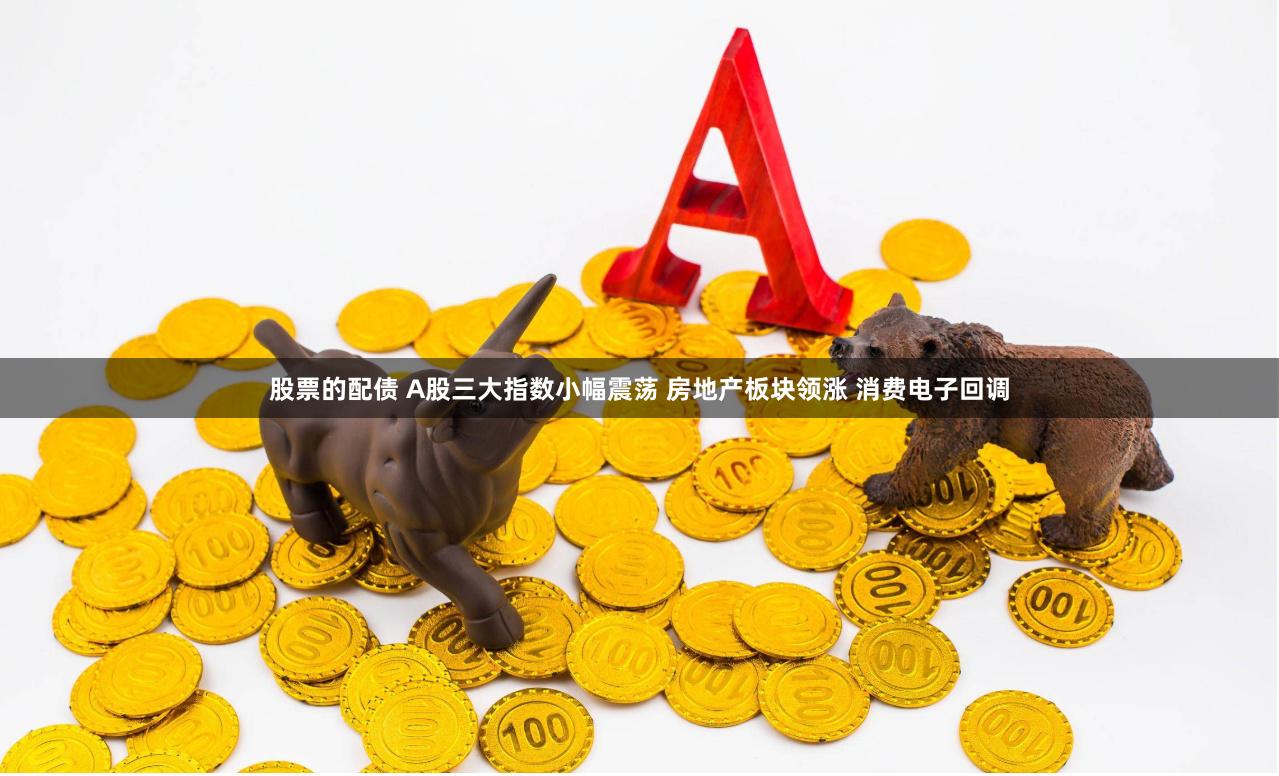 股票的配债 A股三大指数小幅震荡 房地产板块领涨 消费电子回调