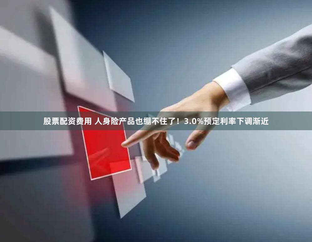 股票配资费用 人身险产品也绷不住了！3.0%预定利率下调渐近