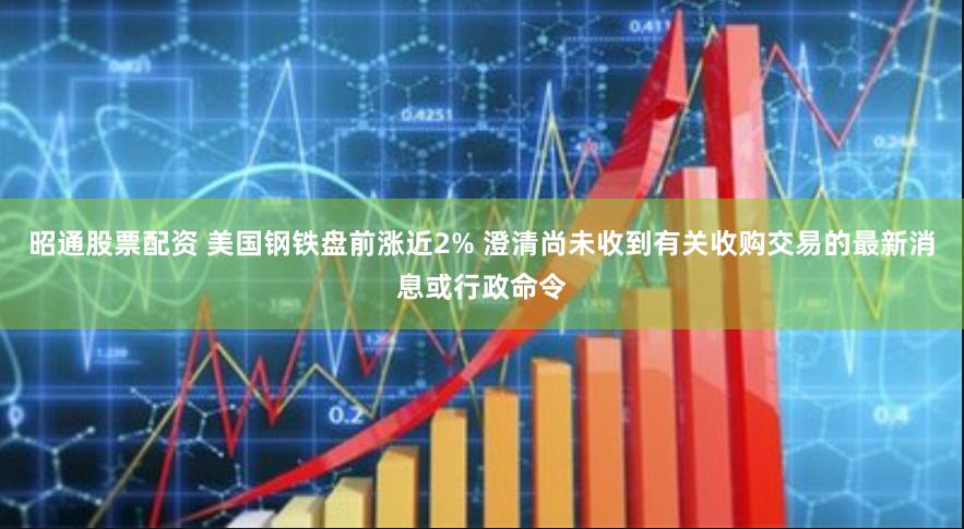 昭通股票配资 美国钢铁盘前涨近2% 澄清尚未收到有关收购交易的最新消息或行政命令