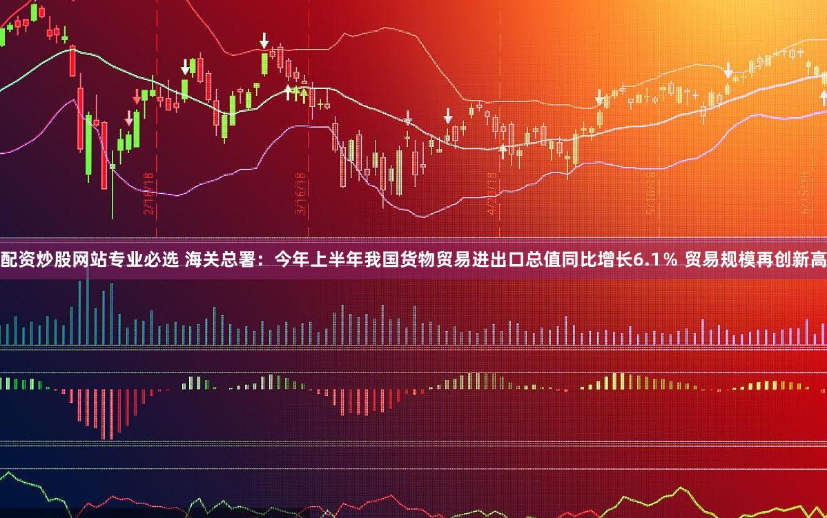 配资炒股网站专业必选 海关总署：今年上半年我国货物贸易进出口总值同比增长6.1％ 贸易规模再创新高
