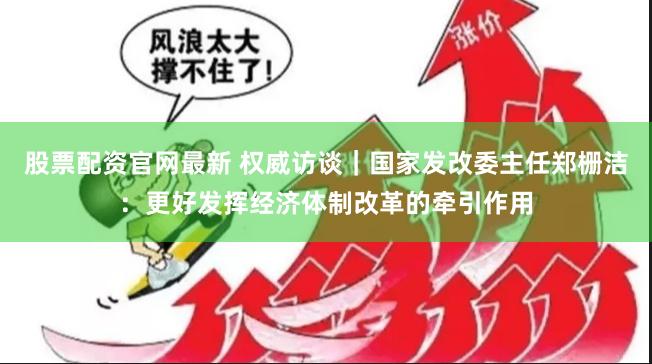 股票配资官网最新 权威访谈｜国家发改委主任郑栅洁：更好发挥经济体制改革的牵引作用