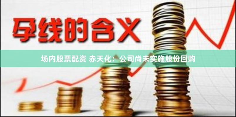 场内股票配资 赤天化：公司尚未实施股份回购