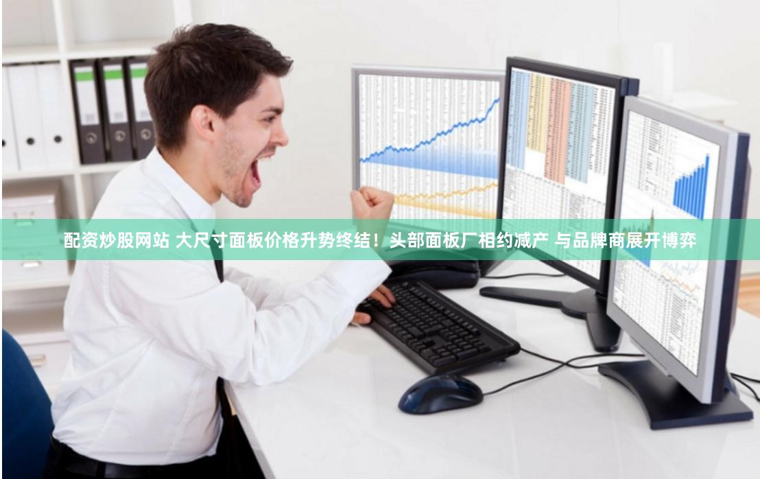 配资炒股网站 大尺寸面板价格升势终结！头部面板厂相约减产 与品牌商展开博弈