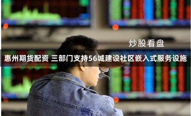 惠州期货配资 三部门支持56城建设社区嵌入式服务设施