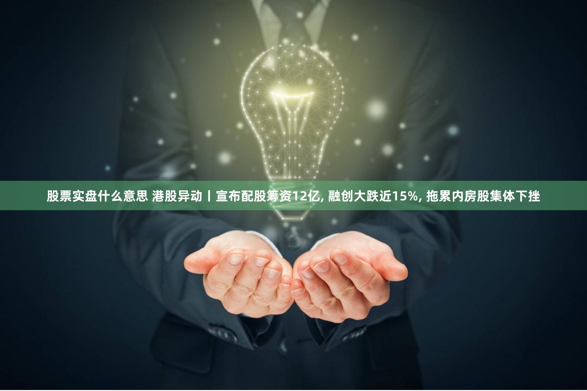 股票实盘什么意思 港股异动丨宣布配股筹资12亿, 融创大跌近15%, 拖累内房股集体下挫