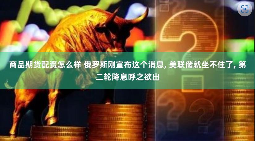商品期货配资怎么样 俄罗斯刚宣布这个消息, 美联储就坐不住了, 第二轮降息呼之欲出