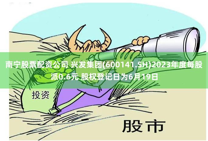 南宁股票配资公司 兴发集团(600141.SH)2023年度每股派0.6元 股权登记日为6月19日