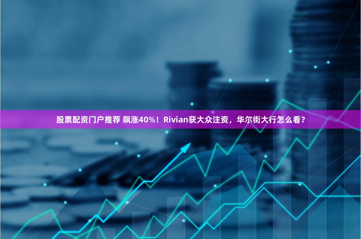 股票配资门户推荐 飙涨40%！Rivian获大众注资，华尔街大行怎么看？