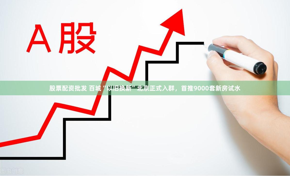 股票配资批发 百城“以旧换新”北京正式入群，首推9000套新房试水